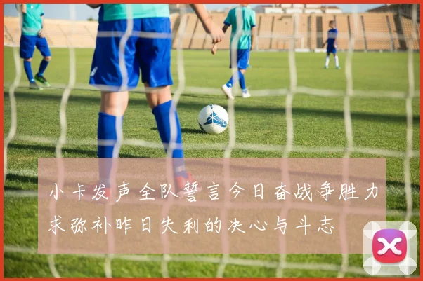 小卡发声全队誓言今日奋战争胜力求弥补昨日失利的决心与斗志
