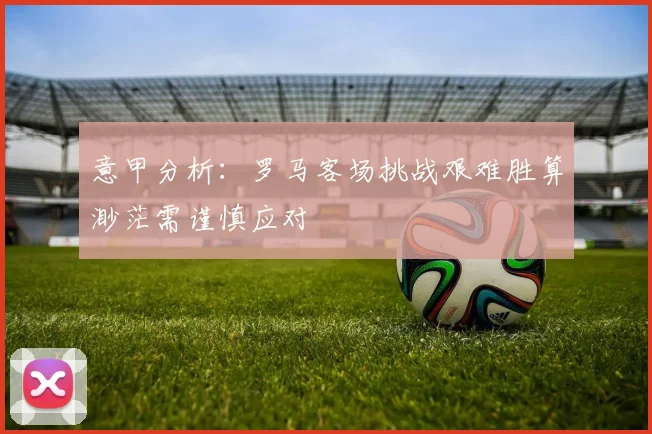 意甲分析：罗马客场挑战艰难胜算渺茫需谨慎应对