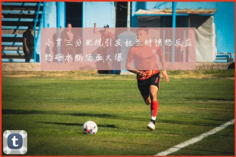 小贾三分犯规引发杜兰特愤怒反应怒砸水瓶场面火爆