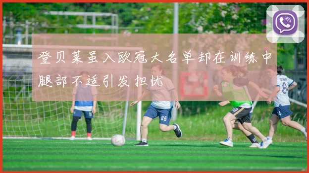登贝莱虽入欧冠大名单却在训练中腿部不适引发担忧