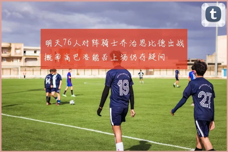 明天76人对阵骑士乔治恩比德出战概率高巴洛能否上场仍存疑问