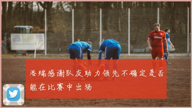 洛瑞感谢队友助力领先不确定是否能在比赛中出场