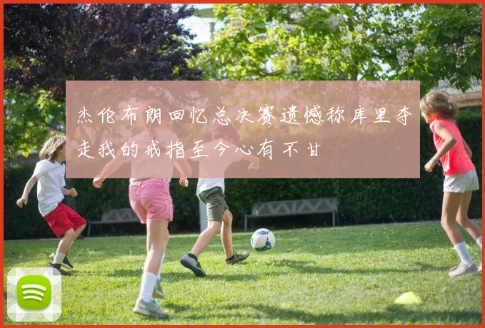 杰伦布朗回忆总决赛遗憾称库里夺走我的戒指至今心有不甘