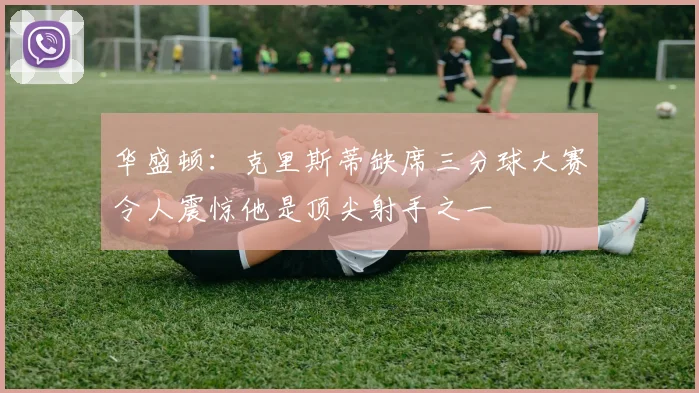 华盛顿:克里斯蒂缺席三分球大赛令人震惊他是顶尖射手之一