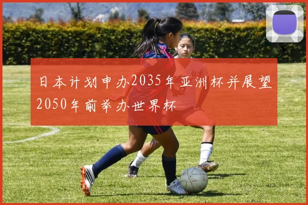 日本计划申办2035年亚洲杯并展望2050年前举办世界杯