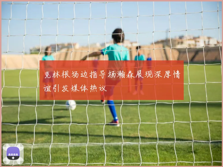 克林根场边指导杨瀚森展现深厚情谊引发媒体热议