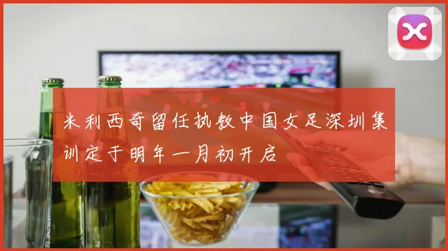 米利西奇留任执教中国女足深圳集训定于明年一月初开启