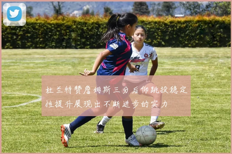 杜兰特赞詹姆斯三分后仰跳投稳定性提升展现出不断进步的实力