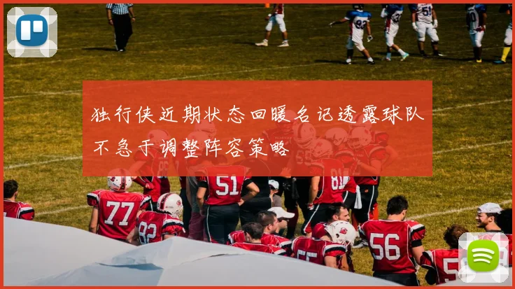 独行侠近期状态回暖名记透露球队不急于调整阵容策略