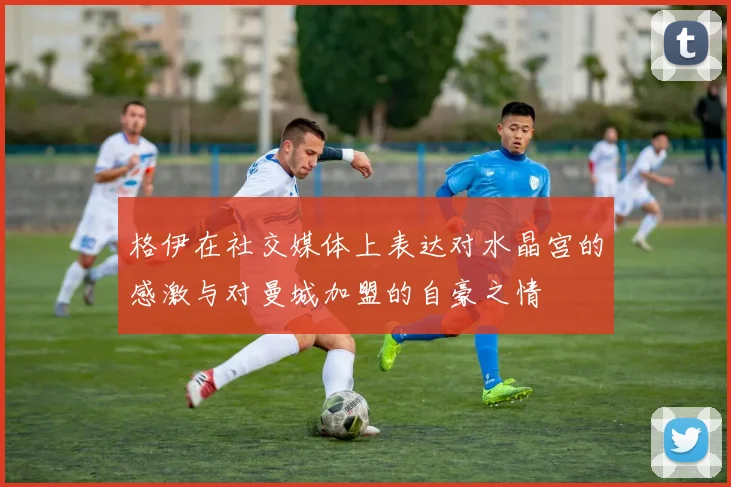 格伊在社交媒体上表达对水晶宫的感激与对曼城加盟的自豪之情