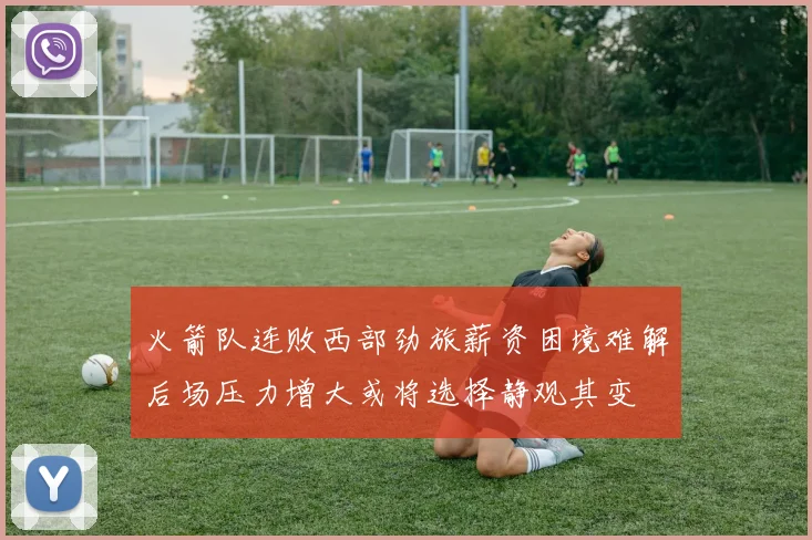 火箭队连败西部劲旅薪资困境难解后场压力增大或将选择静观其变