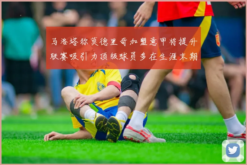马洛塔称莫德里奇加盟意甲将提升联赛吸引力顶级球员多在生涯末期选择意甲