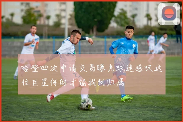 哈登四次申请交易曝光球迷感叹这位巨星何时才能找到归属