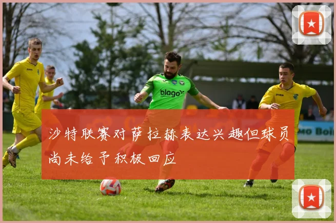 沙特联赛对萨拉赫表达兴趣但球员尚未给予积极回应