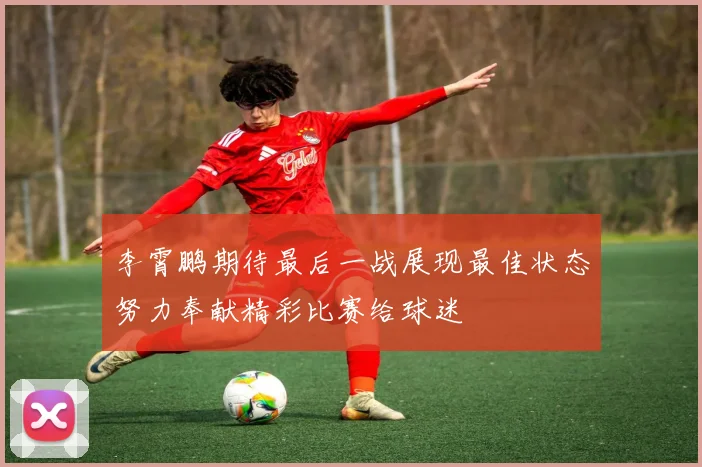 李霄鹏期待最后一战展现最佳状态努力奉献精彩比赛给球迷