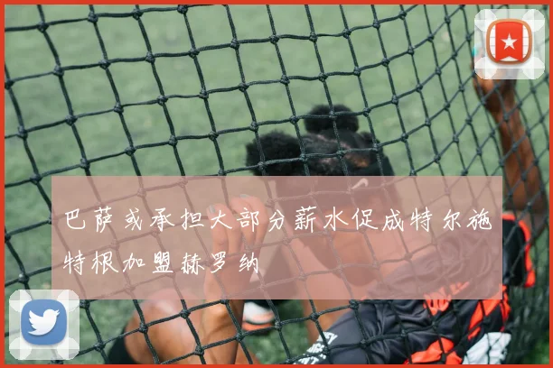 巴萨或承担大部分薪水促成特尔施特根加盟赫罗纳