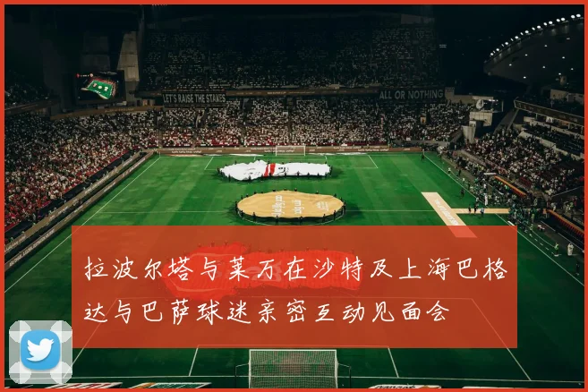 拉波尔塔与莱万在沙特及上海巴格达与巴萨球迷亲密互动见面会