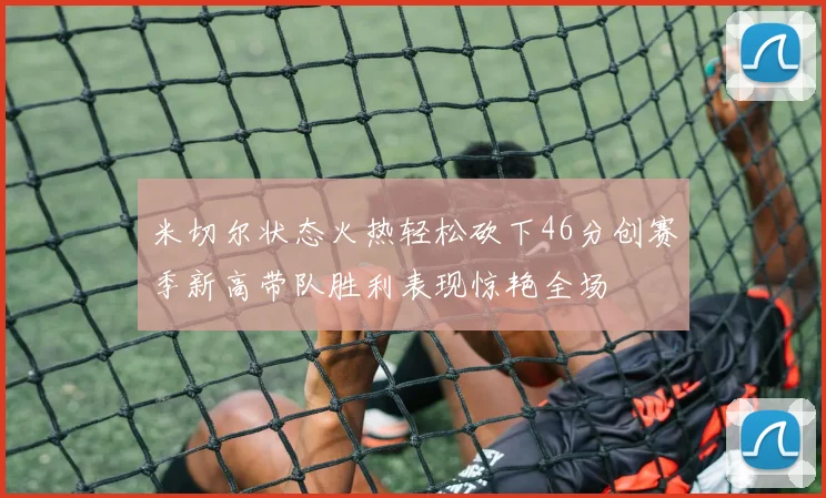 米切尔状态火热轻松砍下46分创赛季新高带队胜利表现惊艳全场