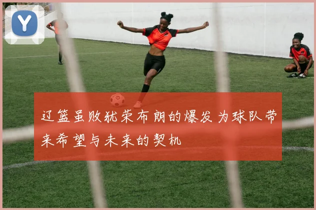 辽篮虽败犹荣布朗的爆发为球队带来希望与未来的契机