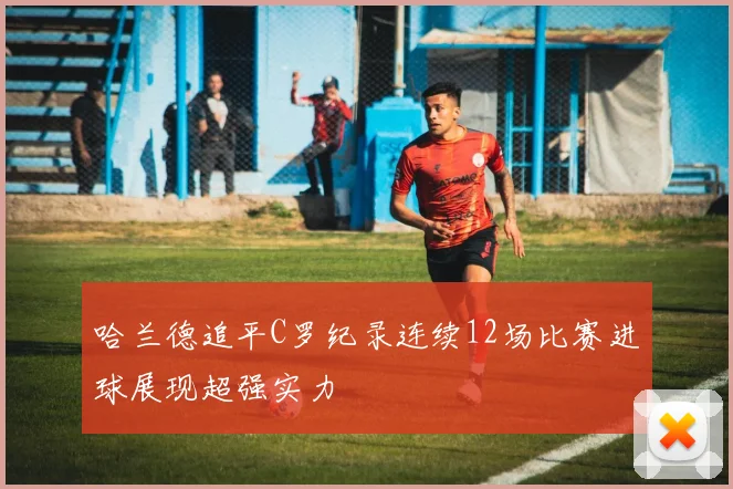 哈兰德追平C罗纪录连续12场比赛进球展现超强实力
