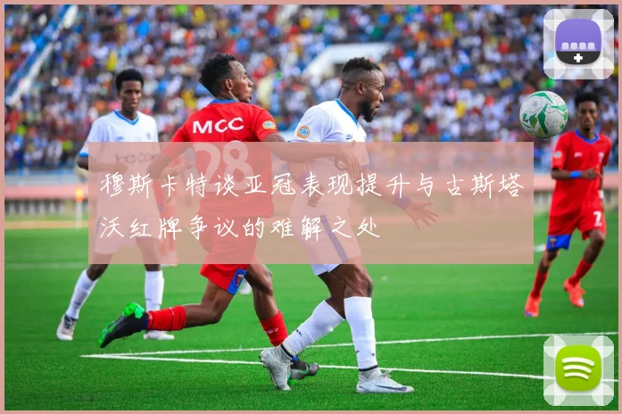 穆斯卡特谈亚冠表现提升与古斯塔沃红牌争议的难解之处