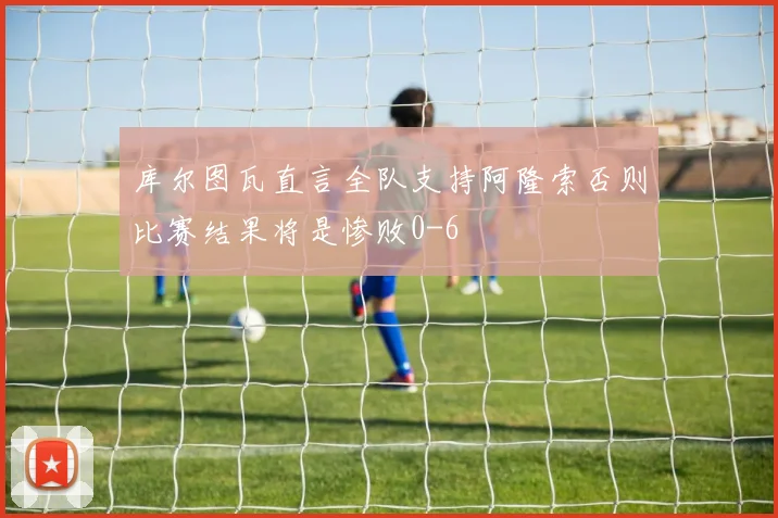 库尔图瓦直言全队支持阿隆索否则比赛结果将是惨败0-6