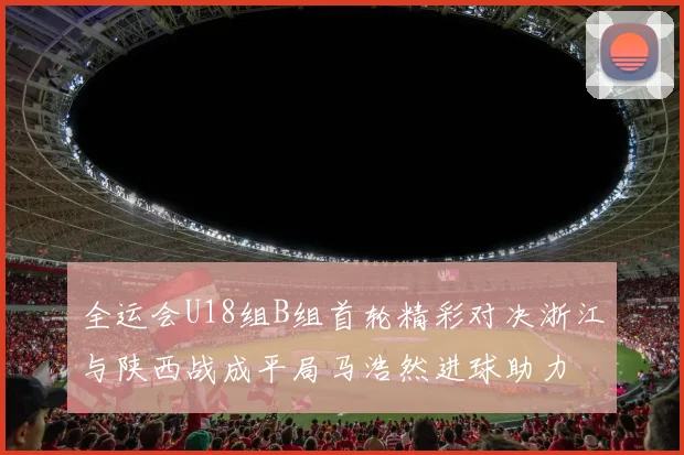 全运会U18组B组首轮精彩对决浙江与陕西战成平局马浩然进球助力