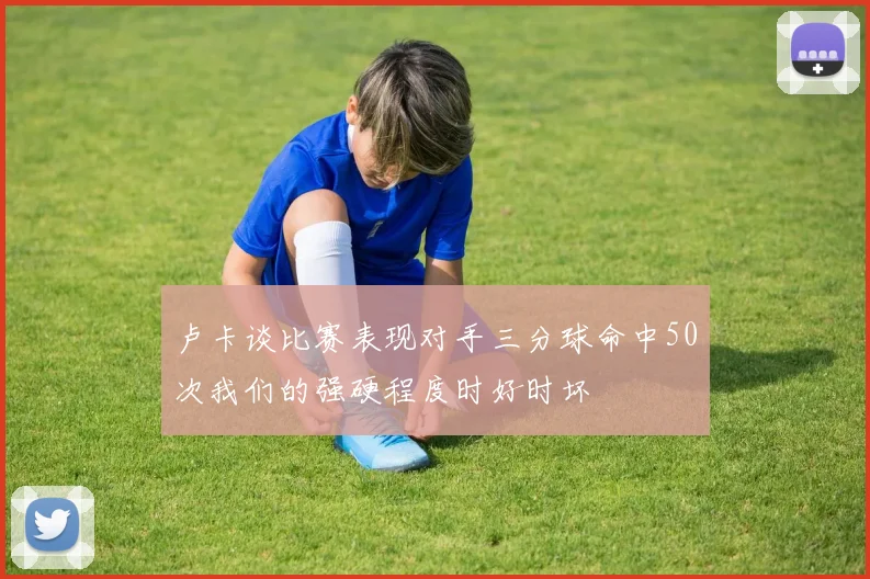 卢卡谈比赛表现对手三分球命中50次我们的强硬程度时好时坏