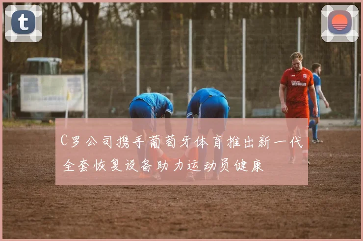 C罗公司携手葡萄牙体育推出新一代全套恢复设备助力运动员健康